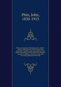 Hints and practical information for cabinet-makers, upholsterers, and furniture men generally : together with a description of all kinds of finishing with full directions therefor, varnishes, polishes, stains for wood, dyes for wood, gilding and silvering