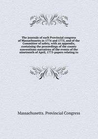The journals of each Provincial congress of Massachusetts in 1774 and 1775, and of the Committee of safety, with an appendix, containing the proceedings of the county conventions-narratives of the events of the nineteenth of April, 1775-papers relating to
