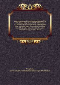A masonic manual comprising decisions of the M.S. Grand lodge, F. and A.M. of the state of California, from its formation to the present time. Including also: the constitution of the Grand lodge; the general regulations; the uniform code of by-laws of lod