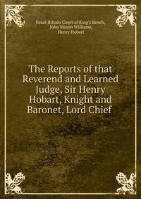 The Reports of that Reverend and Learned Judge, Sir Henry Hobart, Knight and Baronet, Lord Chief .