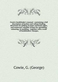 Cowie's bookbinder's manual : containing a full description of leather and vellum binding, directions for gilding of paper and book-edges, and numerous valuable recipes for sprinkling, colouring, &amp; marbling : together with a scale of bookbinders'