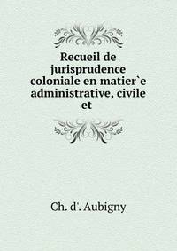Recueil de jurisprudence coloniale en matier?e administrative, civile et .