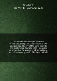 An illustrated history of the state of Indiana: being a full and authentic civil and political history of the state from its first exploration down to 1879 ; including an account of the commercial, agricultural, and educational growth of Indiana ; with hi