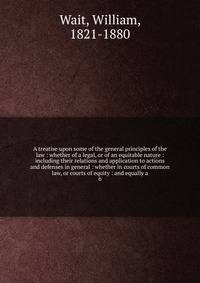 A treatise upon some of the general principles of the law : whether of a legal, or of an equitable nature : including their relations and application to actions and defenses in general : whether in courts of common law, or courts of equity : and equally a