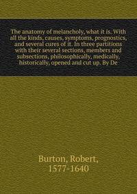 The anatomy of melancholy, what it is. With all the kinds, causes, symptoms, prognostics, and several cures of it. In three partitions with their several sections, members and subsections, philosophically, medically, historically, opened and cut up. By De