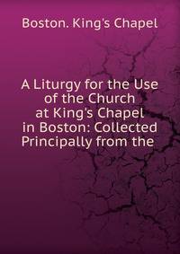 A Liturgy for the Use of the Church at King's Chapel in Boston: Collected Principally from the .