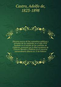Discurso acerca de las costumbres publicas y privadas de los espanoles en el siglo XVII fundado en el estudio de las comedias de Calderon, premiado por la Real Academia de Ciencas Morales y Politicas en el concurso extraordinario abierto en 15 de Febrero