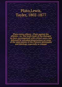 Plato contra atheos = Plato against the atheists ; or, The tenth book of the dialogue on laws, accompanied with critical notes, and followed by extended dissertations on some of the main points of the Platonic philosophy and theology, especially as compar