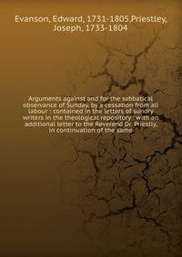 Arguments against and for the sabbatical observance of Sunday, by a cessation from all labour : contained in the letters of sundry writers in the theological repository : with an additional letter to the Reverend Dr. Priestly, in continuation of the same