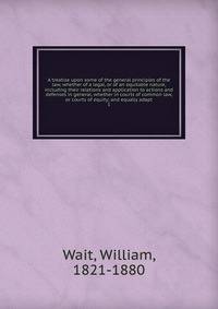 A treatise upon some of the general principles of the law, whether of a legal, or of an equitable nature, including their relations and application to actions and defenses in general, whether in courts of common law, or courts of equity; and equally adapt