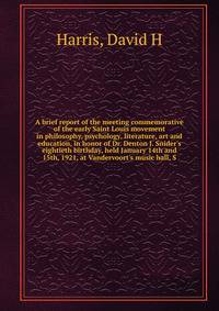 A brief report of the meeting commemorative of the early Saint Louis movement in philosophy, psychology, literature, art and education, in honor of Dr. Denton J. Snider's eightieth birthday, held January 14th and 15th, 1921, at Vandervoort's music ha