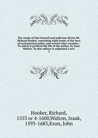 The works of that learned and judicious divine Mr. Richard Hooker, containing eight books of the laws of ecclesiastical polity, and several other treatises : To which is prefixed the life of the author, by Isaac Walton. To this edition is subjoined a new