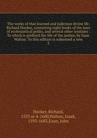 The works of that learned and judicious divine Mr. Richard Hooker, containing eight books of the laws of ecclesiastical polity, and several other treatises : To which is prefixed the life of the author, by Isaac Walton. To this edition is subjoined a new