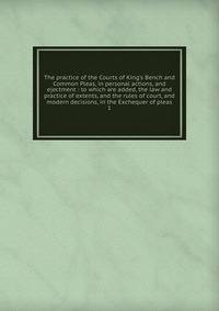 The practice of the Courts of King's Bench and Common Pleas, in personal actions, and ejectment : to which are added, the law and practice of extents, and the rules of court, and modern decisions, in the Exchequer of pleas