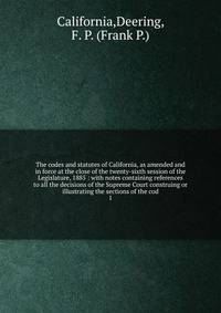The codes and statutes of California, as amended and in force at the close of the twenty-sixth session of the Legislature, 1885 : with notes containing references to all the decisions of the Supreme Court construing or illustrating the sections of the cod