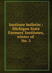 Institute bulletin : Michigan State Farmers` Institutes, winter of . No. 5