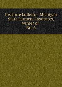 Institute bulletin : Michigan State Farmers` Institutes, winter of . No. 6