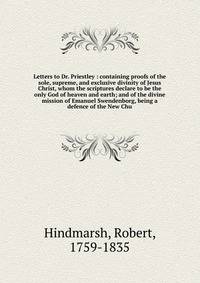 Letters to Dr. Priestley : containing proofs of the sole, supreme, and exclusive divinity of Jesus Christ, whom the scriptures declare to be the only God of heaven and earth; and of the divine mission of Emanuel Swendenborg, being a defence of the New Chu