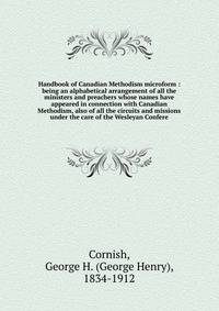 Handbook of Canadian Methodism microform : being an alphabetical arrangement of all the ministers and preachers whose names have appeared in connection with Canadian Methodism, also of all the circuits and missions under the care of the Wesleyan Confere