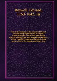 The civil divisions of the county of Dorset, methodically digested and arranged, comprising lists of the civil ministerial officers, magistrates, and subordinate officers; with a complete nomina villarum, in four parts; a list of the county and other brid