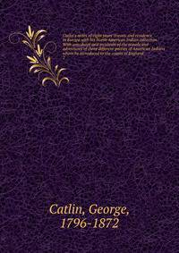 Catlin's notes of eight years' travels and residence in Europe with his North American Indian collection. With anecdotes and incidents of the travels and adventures of three different parties of American Indians whom he introduced to the courts of En