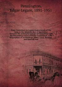 From Canterbury to Connecticut, a study of the links in the apostolic line of succession between the archiepiscopal see of Canterbury and the first bishop consecrated for Connecticut, with biographies of Archbishops Abbot, Laud, Sheldon, and Sancroft