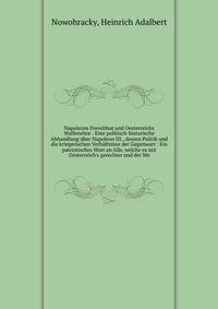 Napoleons Frevelthat und Oesterreichs Waffenehre : Eine politisch-historische Abhandlung ?ber Napoleon III., dessen Politik und die kriegerischen Verh?ltnisse der Gegenwart : Ein patriotisches Wort an Alle, welche es mit Oesterreich's gerechter und d