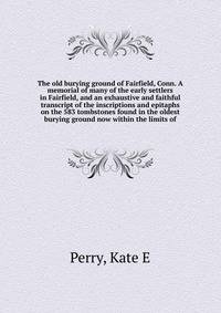 The old burying ground of Fairfield, Conn. A memorial of many of the early settlers in Fairfield, and an exhaustive and faithful transcript of the inscriptions and epitaphs on the 583 tombstones found in the oldest burying ground now within the limits of