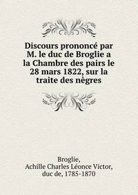 Discours prononce par M. le duc de Broglie a la Chambre des pairs le 28 mars 1822, sur la traite des negres