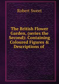 The British Flower Garden, (series the Second): Containing Coloured Figures &amp; Descriptions of .