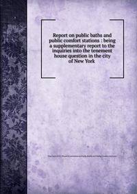 Report on public baths and public comfort stations : being a supplementary report to the inquiries into the tenement house question in the city of New York .
