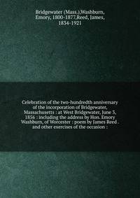 Celebration of the two-hundredth anniversary of the incorporation of Bridgewater, Massachusetts : at West Bridgewater, June 3, 1856 : including the address by Hon. Emory Washburn, of Worcester : poem by James Reed . and other exercises of the occasion :