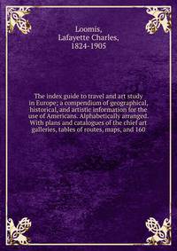 The index guide to travel and art study in Europe; a compendium of geographical, historical, and artistic information for the use of Americans. Alphabetically arranged. With plans and catalogues of the chief art galleries, tables of routes, maps, and 160