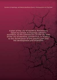 A plan of the city of Hartford. Preliminary report by Carrere & Hastings, advisory architects, to the Commission on the city plan of the city of Hartford, Connecticut, in relation to the rectification of the present plan and the development and extension