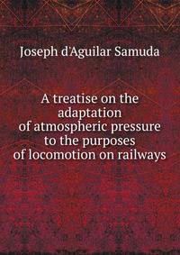 A treatise on the adaptation of atmospheric pressure to the purposes of locomotion on railways