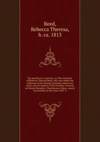 Six months in a convent, or, The narrative of Rebecca Theresa Reed, who was under the influence of the Roman Catholics about two years, and an inmate of the Ursuline Convent on Mount Benedict, Charlestown, Mass., nearly six months, in the years 1831-