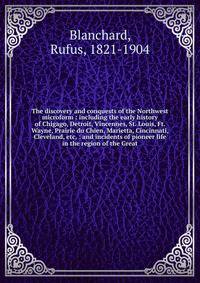 The discovery and conquests of the Northwest microform : including the early history of Chigago, Detroit, Vincennes, St. Louis, Ft. Wayne, Prairie du Chien, Marietta, Cincinnati, Cleveland, etc, : and incidents of pioneer life in the region of the Great