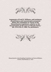 Arguments of Fred H. Williams, and testimony of petitioners and remonstrants presented before the Committee on Towns of the Massachusetts Legislature, relative to the incorporation of the town of "Beverly Farms," Jan. 20 to Feb. 8, 1886. For petition