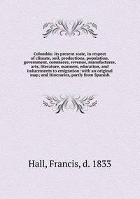 Colombia: its present state, in respect of climate, soil, productions, population, government, commerce, revenue, manufactures, arts, literature, manners, education, and inducements to emigration: with an original map; and itineraries, partly from Spanish