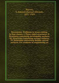 Stereotomy. Problems in stone cutting. In four classes. I. Plane-sided structures. II. Structures containing developable surfaces. III. Structrues containing warped surfaces. IV. Structures containing double-curved surfaces. For students in engineering an