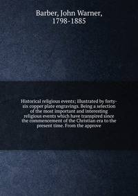 Historical religious events; illustrated by forty-six copper plate engravings. Being a selection of the most important and interesting religious events which have transpired since the commencement of the Christian era to the present time. From the approve
