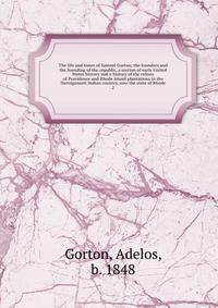 The life and times of Samuel Gorton; the founders and the founding of the republic, a section of early United States history and a history of the colony of Providence and Rhode Island plantations in the Narragansett Indian country, now the state of Rhode
