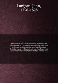 An ecclesiastical history of Ireland, from the first introduction of Christianity among the Irish, to the beginning of the thirteenth century , Compiled from the works of the most esteemed authors . who have written and published on matters connected wi