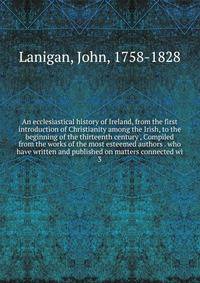An ecclesiastical history of Ireland, from the first introduction of Christianity among the Irish, to the beginning of the thirteenth century , Compiled from the works of the most esteemed authors . who have written and published on matters connected wi
