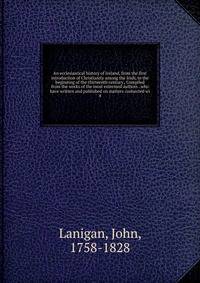 An ecclesiastical history of Ireland, from the first introduction of Christianity among the Irish, to the beginning of the thirteenth century , Compiled from the works of the most esteemed authors . who have written and published on matters connected wi