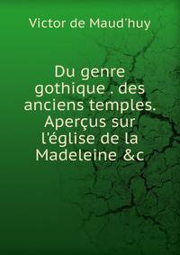 Du genre gothique . des anciens temples. Aper?us sur l'?glise de la Madeleine &amp;c