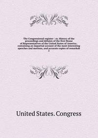 The Congressional register : or, History of the proceedings and debates of the first House of Representatives of the United States of America . containing an impartial account of the most interesting speeches and motions, and accurate copies of remarkab