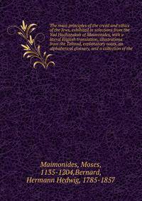 The main principles of the creed and ethics of the Jews, exhibited in selections from the Yad Hachazakah of Maimonides, with a literal English translation, illustrations from the Talmud, explanatory notes, an alphabetical glossary, and a collection of the