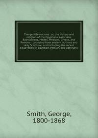 The gentile nations : or, the history and religion of the Egyptians, Assyrians, Babylonians, Medes, Persians, Greeks, and Romans : collected from ancient authors and Holy Scripture, and including the recent discoveries in Egyptian, Persian, and Assyrian i