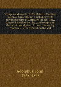 Voyages and travels of Her Majesty, Caroline, queen of Great Britain : including visits to various parts of Germany, France, Italy, Greece, Palestine, &c. &c., and comprising the latest description of those interesting countries : with remarks on the stat